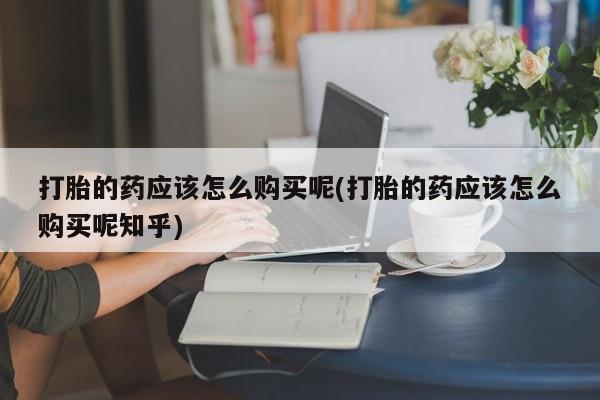 打胎药私人店珠海打胎的药应该怎么购买呢(打胎的药应该怎么购买呢知乎)